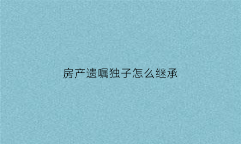 房产遗嘱独子怎么继承(房子遗嘱继承如何处理)
