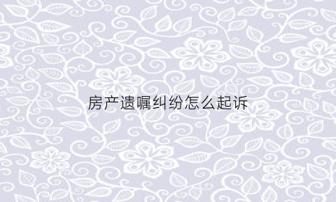 房产遗嘱纠纷怎么起诉(房产遗嘱纠纷怎么起诉对方)