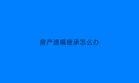 房产遗嘱继承怎么办(房产证遗嘱继承)