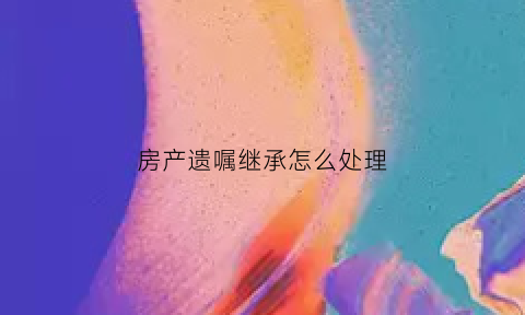 房产遗嘱继承怎么处理(房产遗嘱继承法2021年新规定)