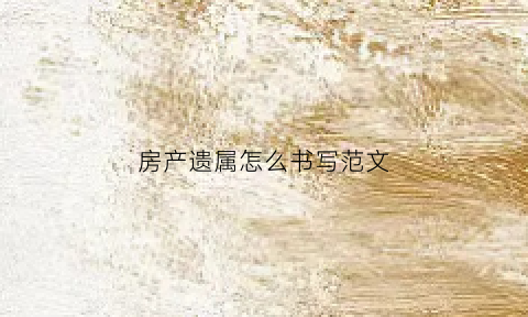 房产遗属怎么书写范文(房产遗属怎么书写范文大全)