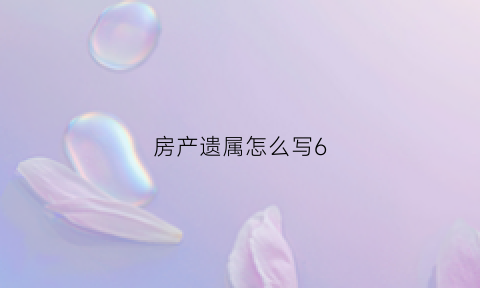 房产遗属怎么写6(房产遗主要怎么写)