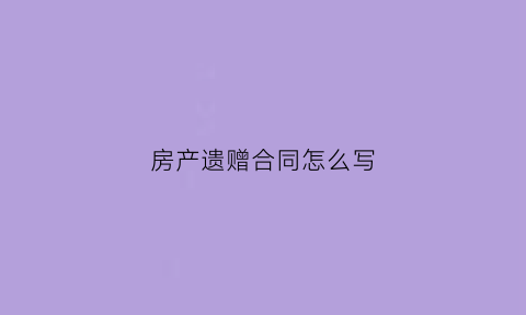 房产遗赠合同怎么写(遗赠协议怎么办房产过户)