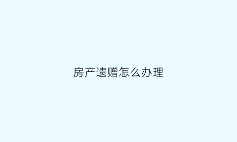 房产遗赠怎么办理(房屋遗赠怎么过户)