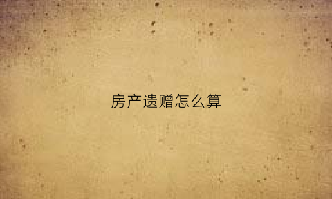 房产遗赠怎么算(房产遗赠怎么算税费)