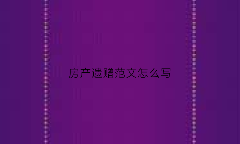 房产遗赠范文怎么写(房产遗赠应该怎么写才能有效)
