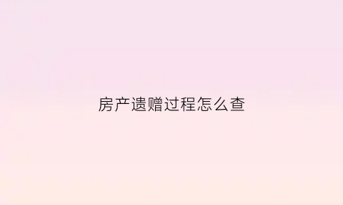 房产遗赠过程怎么查(房产遗赠需要什么手续)