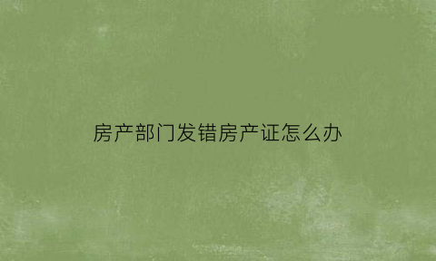 房产部门发错房产证怎么办(房产证办错了由谁撤销)