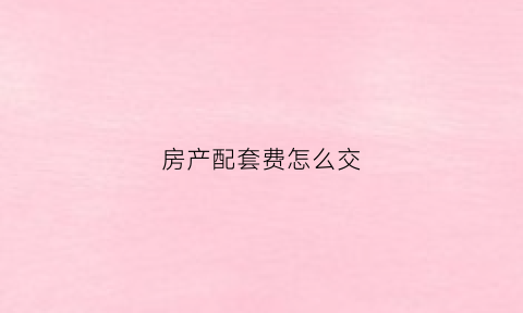 房产配套费怎么交(房屋配套费怎么算)