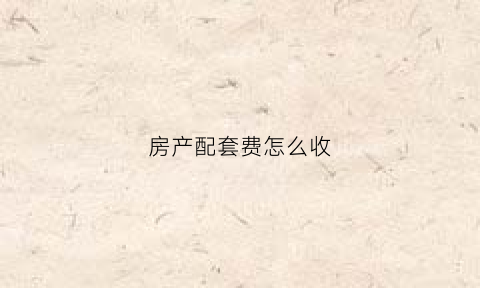 房产配套费怎么收(房产配套费怎么收取)