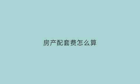 房产配套费怎么算(房屋配套费新规定2020)