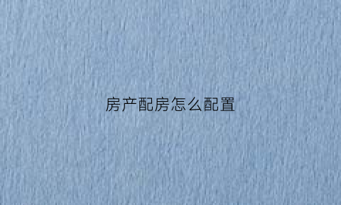 房产配房怎么配置(房子配房是什么意思)