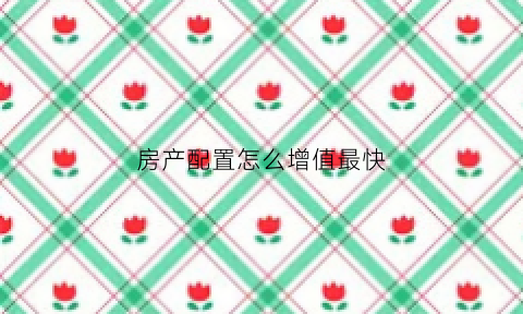房产配置怎么增值最快(房产增值是什么意思)