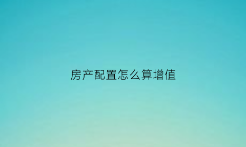 房产配置怎么算增值(房产配置怎么算增值税发票)