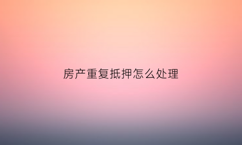 房产重复抵押怎么处理(房产证重复抵押)