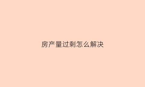 房产量过剩怎么解决(中国房产过剩到什么程度)