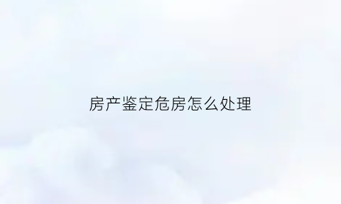 房产鉴定危房怎么处理(房产鉴定危房怎么处理的)