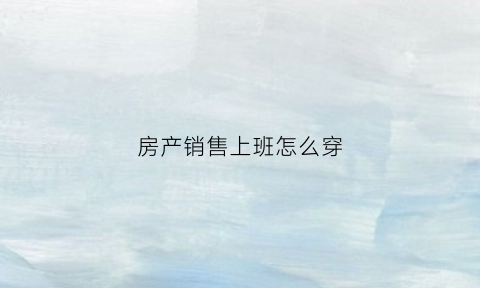 房产销售上班怎么穿(房产销售穿着打扮)