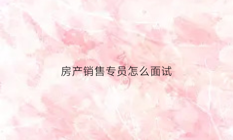 房产销售专员怎么面试(去应聘房产销售面试怎么说)