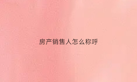 房产销售人怎么称呼(房产销售人员叫什么)