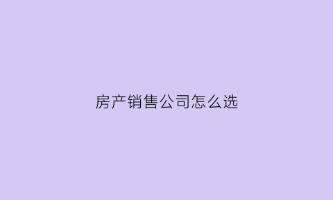 房产销售公司怎么选(房产销售去什么公司比较好)