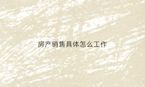 房产销售具体怎么工作(做房产销售是怎么样一个工作)