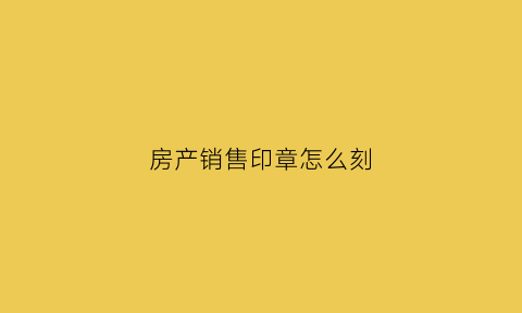房产销售印章怎么刻(房产销售印章怎么印比较好)