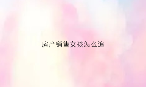 房产销售女孩怎么追(房产销售女生)