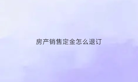 房产销售定金怎么退订(房地产交了定金怎么申请退款)