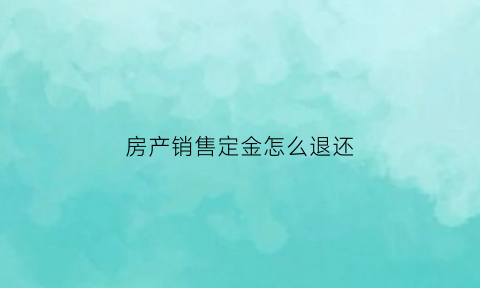房产销售定金怎么退还(房屋销售定金合同范本)