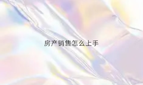 房产销售怎么上手(怎么做房产销售技巧和话术)