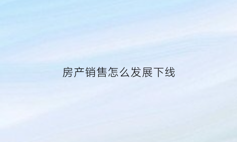 房产销售怎么发展下线(房产销售刚入行怎么快速成长)