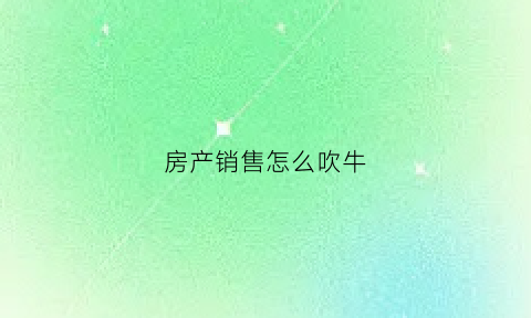 房产销售怎么吹牛(怎么做房产销售技巧和话术)