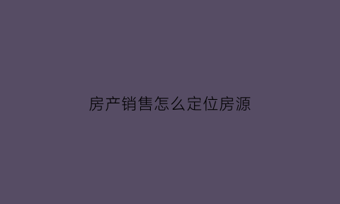 房产销售怎么定位房源(房产销售怎么跟踪客户每天话术)