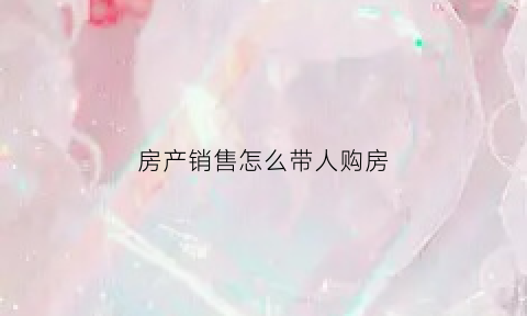 房产销售怎么带人购房(房产销售怎么带人购房子)
