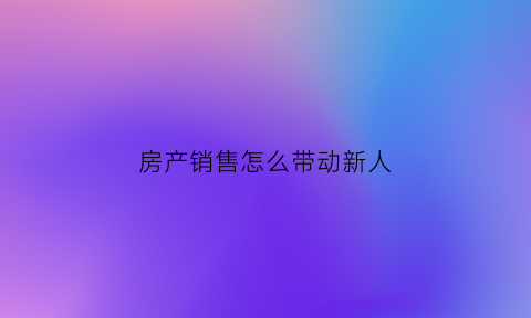 房产销售怎么带动新人(房产销售怎么带动新人发展)