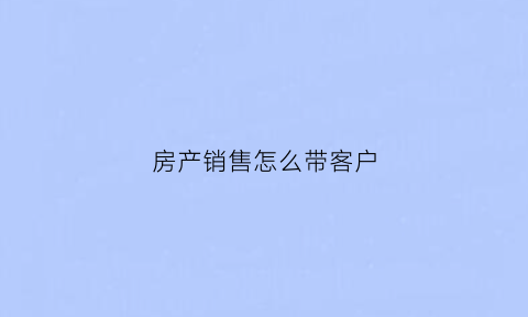 房产销售怎么带客户(房产销售有什么方法可以让客户找)