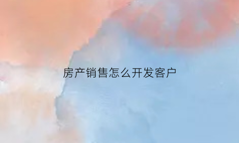 房产销售怎么开发客户(房产销售如何开发客户)