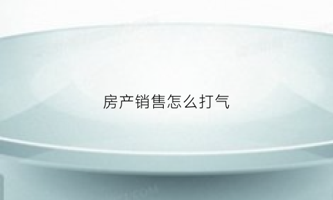 房产销售怎么打气(房产销售怎么打气赚钱)