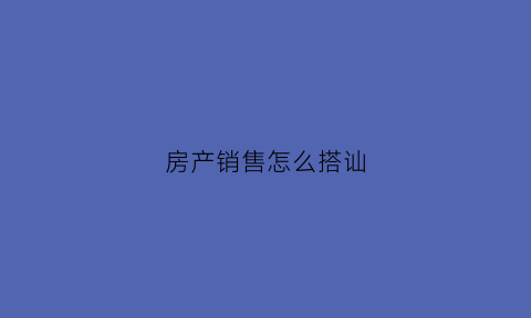 房产销售怎么搭讪(做房产销售怎么和客户沟通)