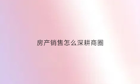 房产销售怎么深耕商圈(房产销售思路如何打破常规)