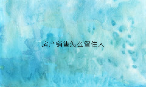房产销售怎么留住人(房地产销售技巧怎么去留住客户)