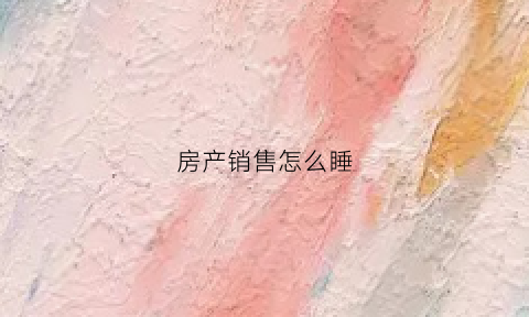房产销售怎么睡(房产销售怎么安排工作)