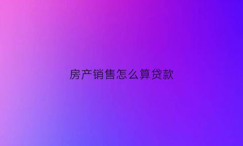 房产销售怎么算贷款(房产销售怎么算贷款成本)