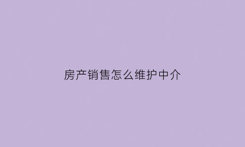 房产销售怎么维护中介(如何做好房产中介销售工作)