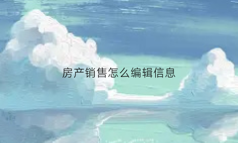 房产销售怎么编辑信息(卖房信息编辑)