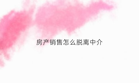 房产销售怎么脱离中介(房产销售怎么脱离中介呢)