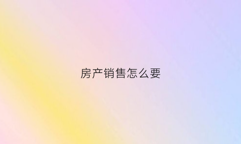 房产销售怎么要(搞房产销售需要注意哪些事项)