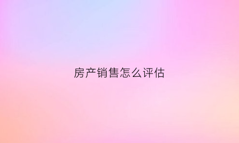房产销售怎么评估(房产销售评价)