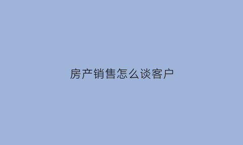 房产销售怎么谈客户(房产销售谈客户的方法与技巧)